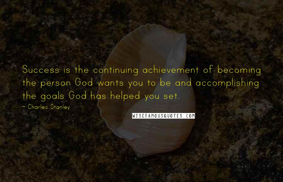 Charles Stanley Quotes: Success is the continuing achievement of becoming the person God wants you to be and accomplishing the goals God has helped you set.