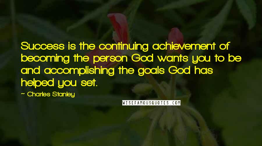 Charles Stanley Quotes: Success is the continuing achievement of becoming the person God wants you to be and accomplishing the goals God has helped you set.