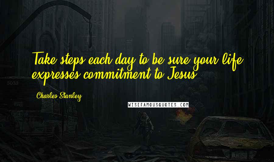 Charles Stanley Quotes: Take steps each day to be sure your life expresses commitment to Jesus.