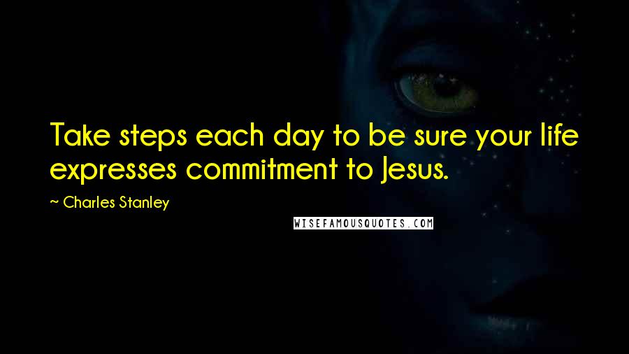 Charles Stanley Quotes: Take steps each day to be sure your life expresses commitment to Jesus.