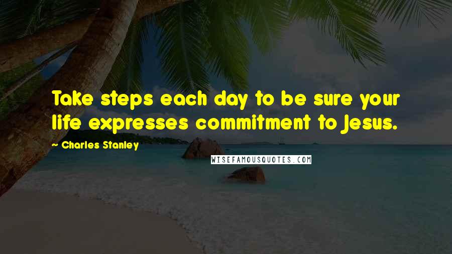 Charles Stanley Quotes: Take steps each day to be sure your life expresses commitment to Jesus.