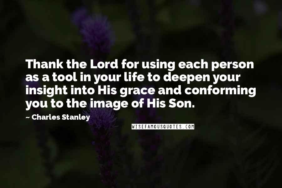 Charles Stanley Quotes: Thank the Lord for using each person as a tool in your life to deepen your insight into His grace and conforming you to the image of His Son.