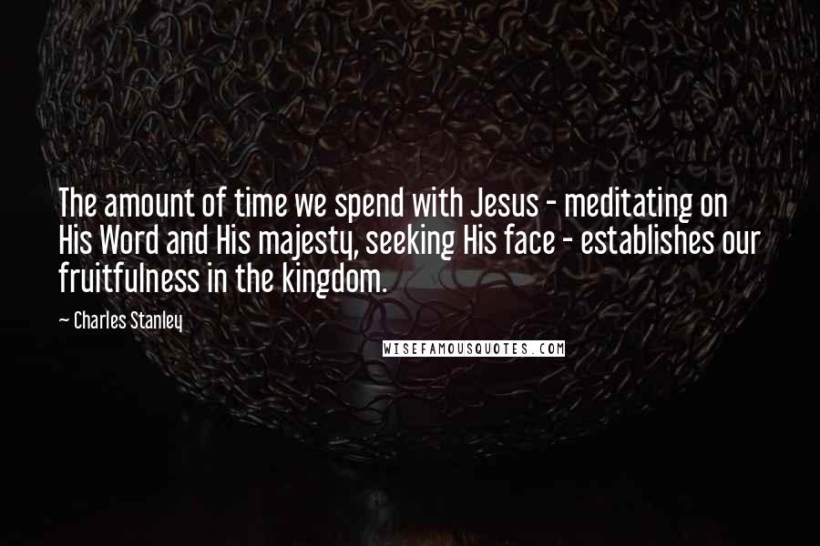 Charles Stanley Quotes: The amount of time we spend with Jesus - meditating on His Word and His majesty, seeking His face - establishes our fruitfulness in the kingdom.