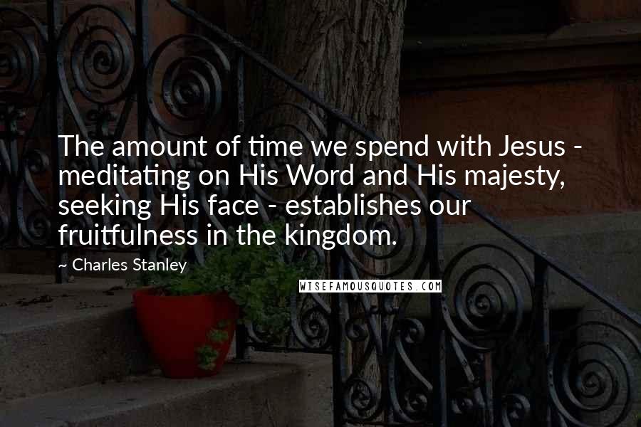 Charles Stanley Quotes: The amount of time we spend with Jesus - meditating on His Word and His majesty, seeking His face - establishes our fruitfulness in the kingdom.