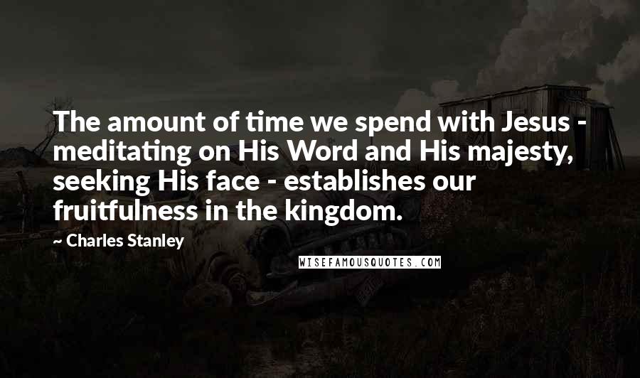 Charles Stanley Quotes: The amount of time we spend with Jesus - meditating on His Word and His majesty, seeking His face - establishes our fruitfulness in the kingdom.