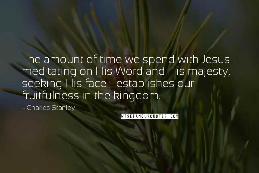 Charles Stanley Quotes: The amount of time we spend with Jesus - meditating on His Word and His majesty, seeking His face - establishes our fruitfulness in the kingdom.