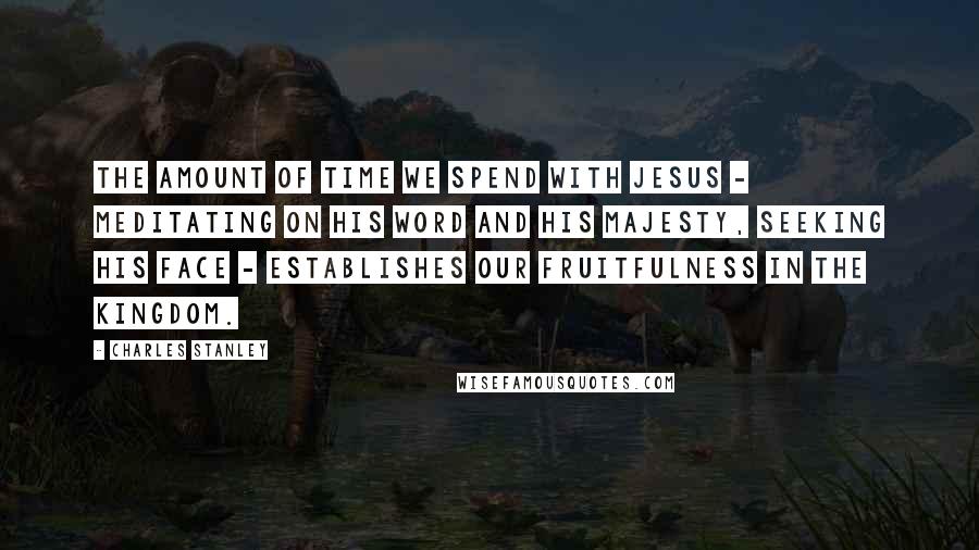 Charles Stanley Quotes: The amount of time we spend with Jesus - meditating on His Word and His majesty, seeking His face - establishes our fruitfulness in the kingdom.