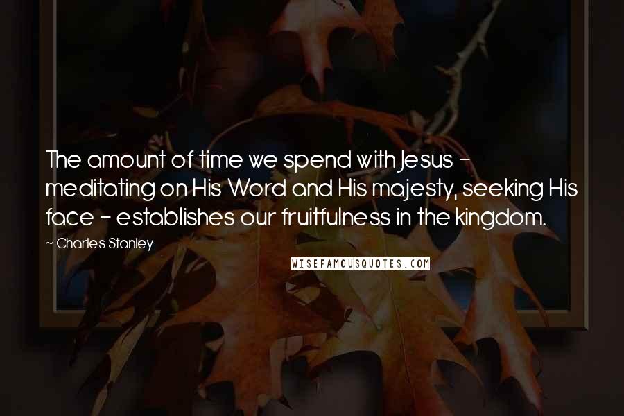 Charles Stanley Quotes: The amount of time we spend with Jesus - meditating on His Word and His majesty, seeking His face - establishes our fruitfulness in the kingdom.