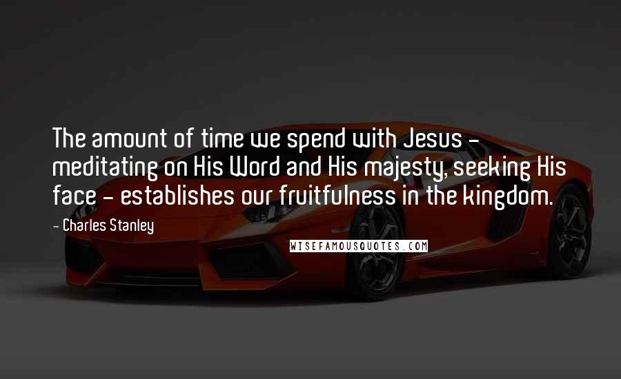 Charles Stanley Quotes: The amount of time we spend with Jesus - meditating on His Word and His majesty, seeking His face - establishes our fruitfulness in the kingdom.