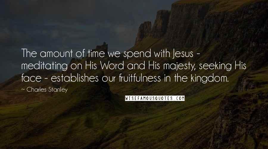 Charles Stanley Quotes: The amount of time we spend with Jesus - meditating on His Word and His majesty, seeking His face - establishes our fruitfulness in the kingdom.