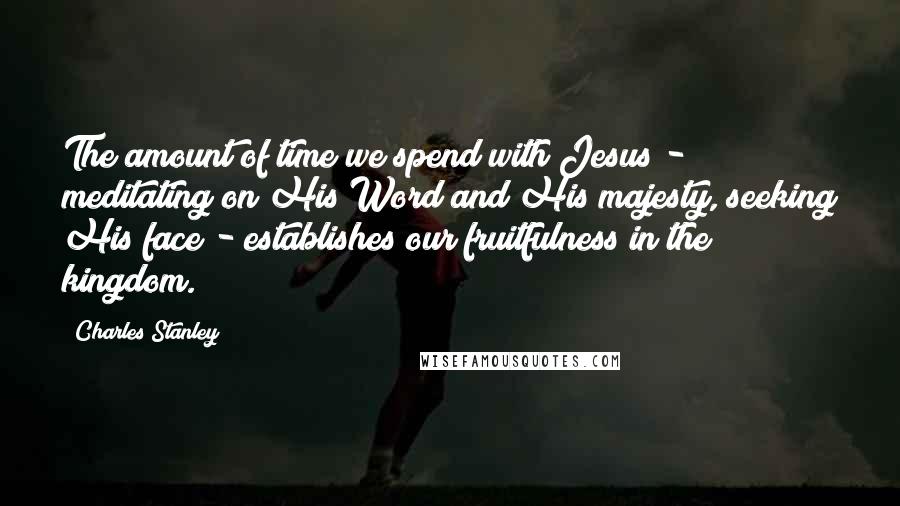 Charles Stanley Quotes: The amount of time we spend with Jesus - meditating on His Word and His majesty, seeking His face - establishes our fruitfulness in the kingdom.