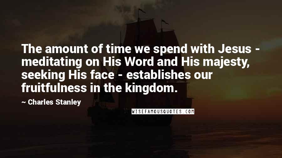 Charles Stanley Quotes: The amount of time we spend with Jesus - meditating on His Word and His majesty, seeking His face - establishes our fruitfulness in the kingdom.