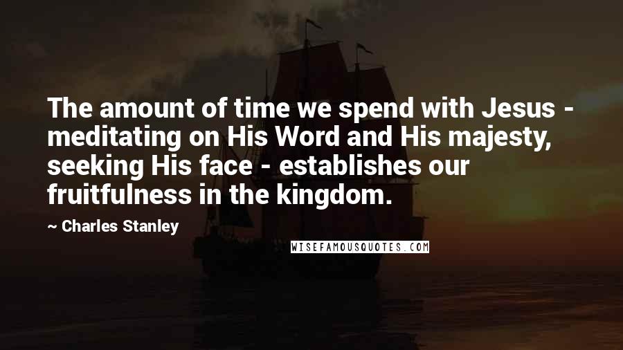 Charles Stanley Quotes: The amount of time we spend with Jesus - meditating on His Word and His majesty, seeking His face - establishes our fruitfulness in the kingdom.