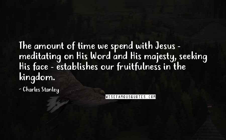 Charles Stanley Quotes: The amount of time we spend with Jesus - meditating on His Word and His majesty, seeking His face - establishes our fruitfulness in the kingdom.