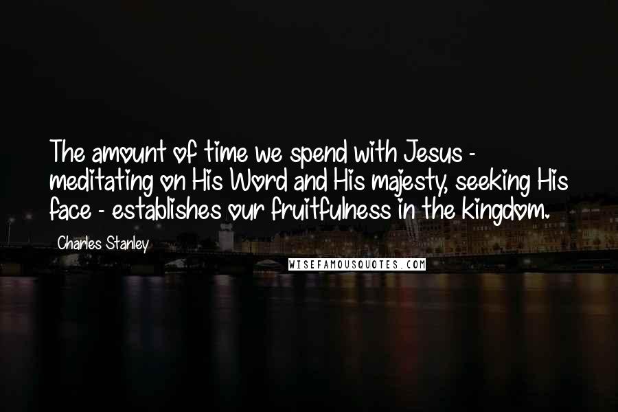 Charles Stanley Quotes: The amount of time we spend with Jesus - meditating on His Word and His majesty, seeking His face - establishes our fruitfulness in the kingdom.