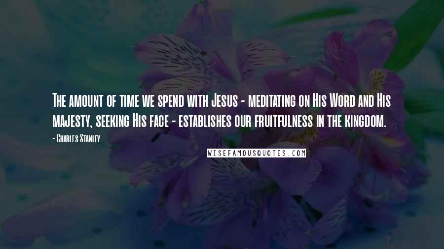 Charles Stanley Quotes: The amount of time we spend with Jesus - meditating on His Word and His majesty, seeking His face - establishes our fruitfulness in the kingdom.