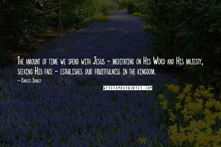 Charles Stanley Quotes: The amount of time we spend with Jesus - meditating on His Word and His majesty, seeking His face - establishes our fruitfulness in the kingdom.