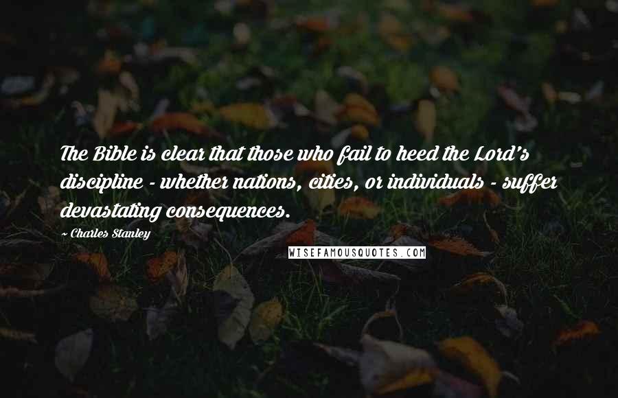 Charles Stanley Quotes: The Bible is clear that those who fail to heed the Lord's discipline - whether nations, cities, or individuals - suffer devastating consequences.