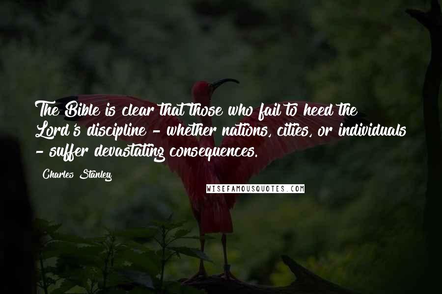 Charles Stanley Quotes: The Bible is clear that those who fail to heed the Lord's discipline - whether nations, cities, or individuals - suffer devastating consequences.