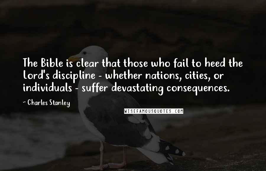 Charles Stanley Quotes: The Bible is clear that those who fail to heed the Lord's discipline - whether nations, cities, or individuals - suffer devastating consequences.