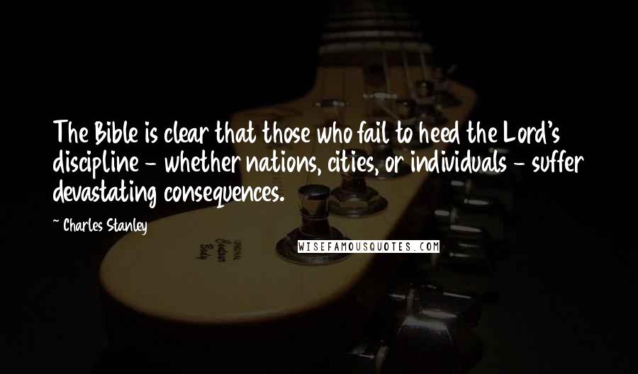 Charles Stanley Quotes: The Bible is clear that those who fail to heed the Lord's discipline - whether nations, cities, or individuals - suffer devastating consequences.