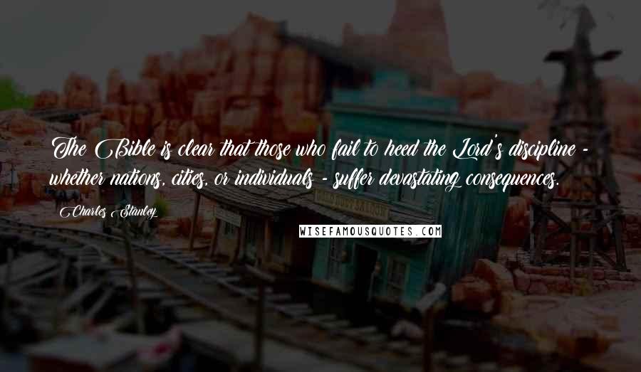 Charles Stanley Quotes: The Bible is clear that those who fail to heed the Lord's discipline - whether nations, cities, or individuals - suffer devastating consequences.