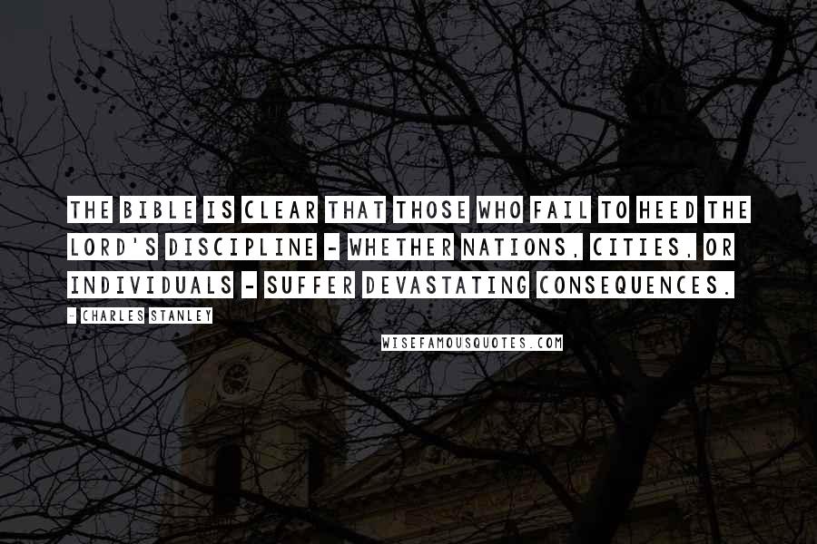 Charles Stanley Quotes: The Bible is clear that those who fail to heed the Lord's discipline - whether nations, cities, or individuals - suffer devastating consequences.