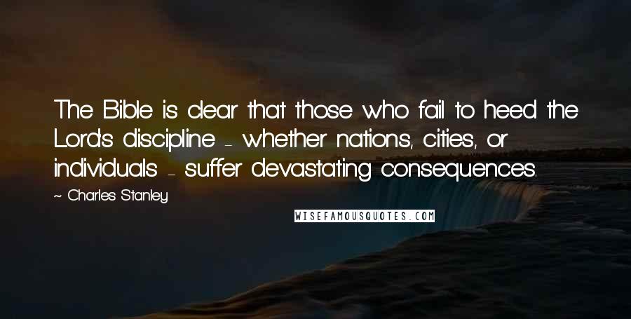 Charles Stanley Quotes: The Bible is clear that those who fail to heed the Lord's discipline - whether nations, cities, or individuals - suffer devastating consequences.