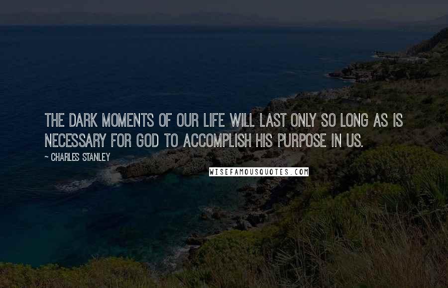 Charles Stanley Quotes: The dark moments of our life will last only so long as is necessary for God to accomplish His purpose in us.