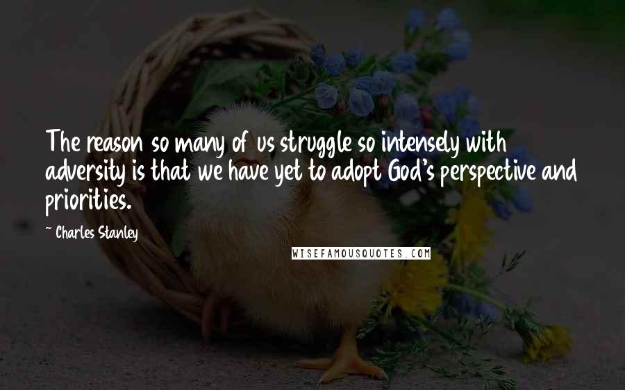 Charles Stanley Quotes: The reason so many of us struggle so intensely with adversity is that we have yet to adopt God's perspective and priorities.