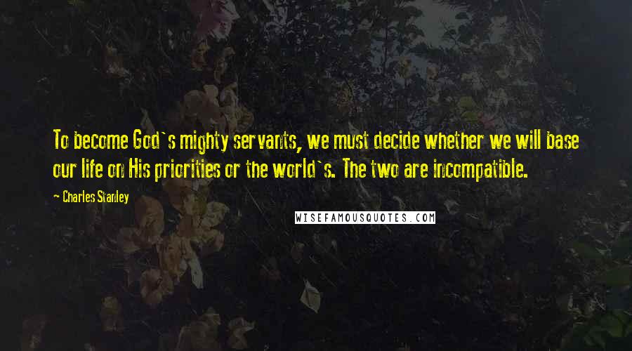 Charles Stanley Quotes: To become God's mighty servants, we must decide whether we will base our life on His priorities or the world's. The two are incompatible.