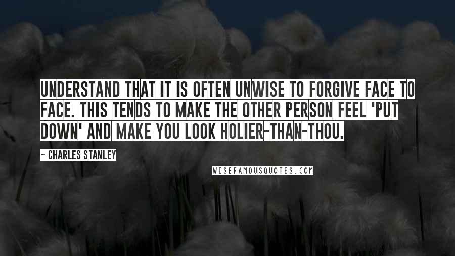 Charles Stanley Quotes: Understand that it is often unwise to forgive face to face. This tends to make the other person feel 'put down' and make you look holier-than-thou.
