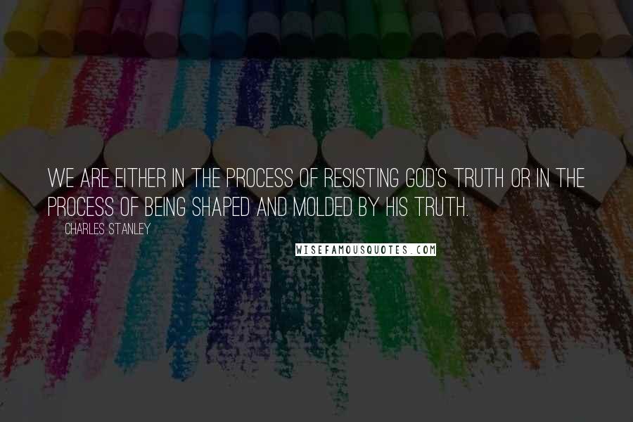 Charles Stanley Quotes: We are either in the process of resisting God's truth or in the process of being shaped and molded by his truth.