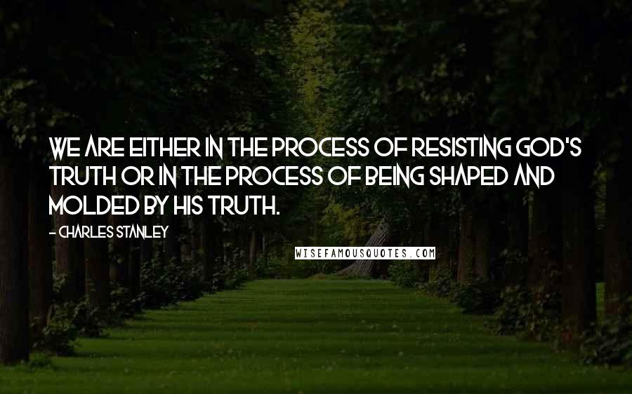 Charles Stanley Quotes: We are either in the process of resisting God's truth or in the process of being shaped and molded by his truth.