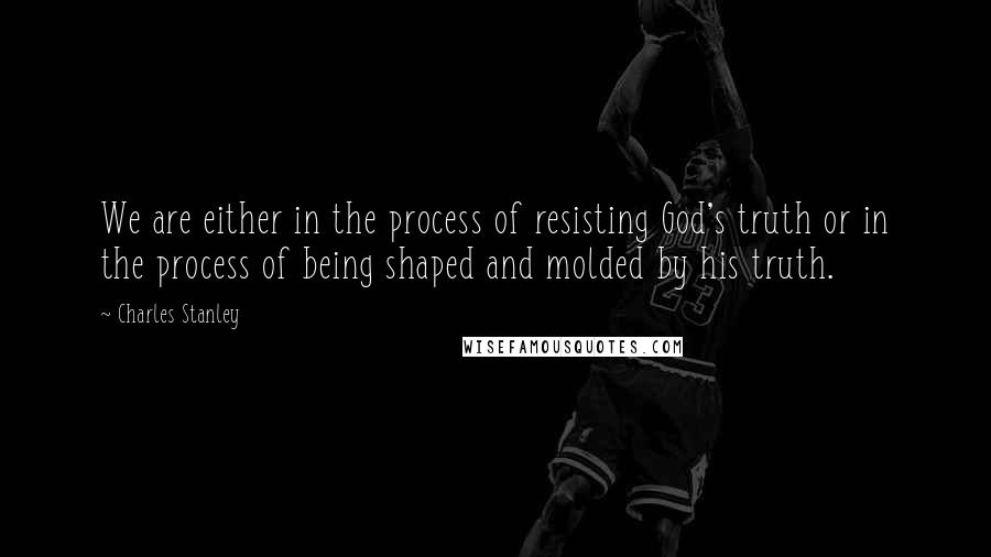 Charles Stanley Quotes: We are either in the process of resisting God's truth or in the process of being shaped and molded by his truth.