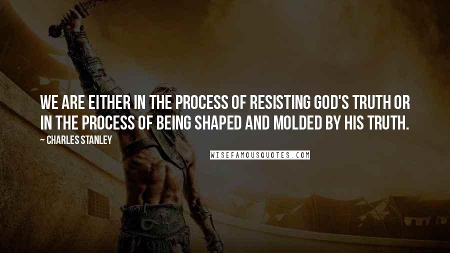 Charles Stanley Quotes: We are either in the process of resisting God's truth or in the process of being shaped and molded by his truth.