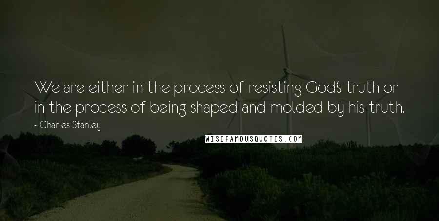 Charles Stanley Quotes: We are either in the process of resisting God's truth or in the process of being shaped and molded by his truth.