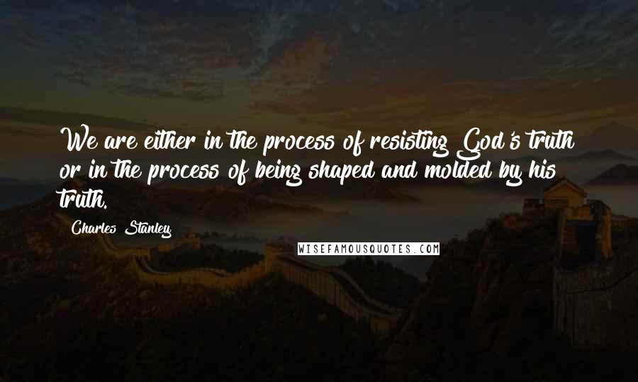 Charles Stanley Quotes: We are either in the process of resisting God's truth or in the process of being shaped and molded by his truth.