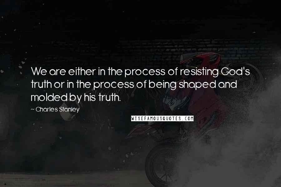 Charles Stanley Quotes: We are either in the process of resisting God's truth or in the process of being shaped and molded by his truth.