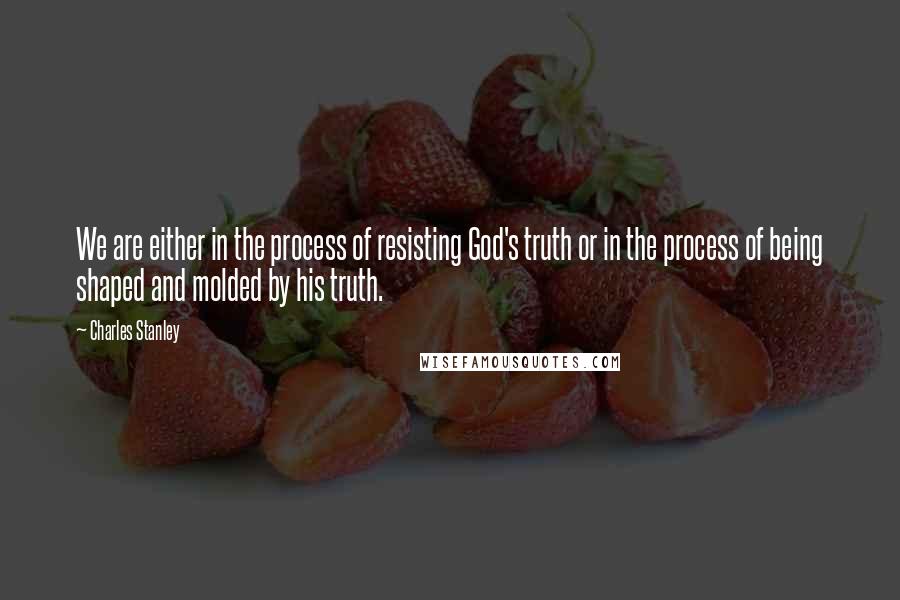 Charles Stanley Quotes: We are either in the process of resisting God's truth or in the process of being shaped and molded by his truth.