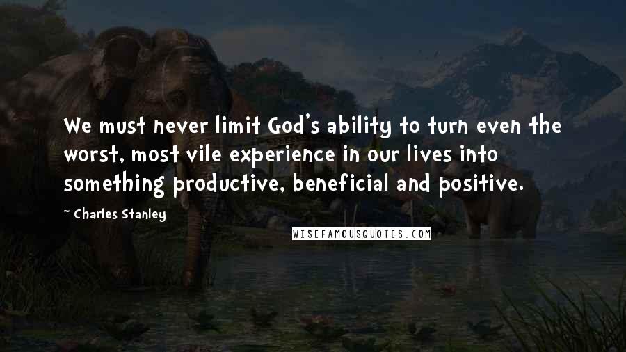 Charles Stanley Quotes: We must never limit God's ability to turn even the worst, most vile experience in our lives into something productive, beneficial and positive.