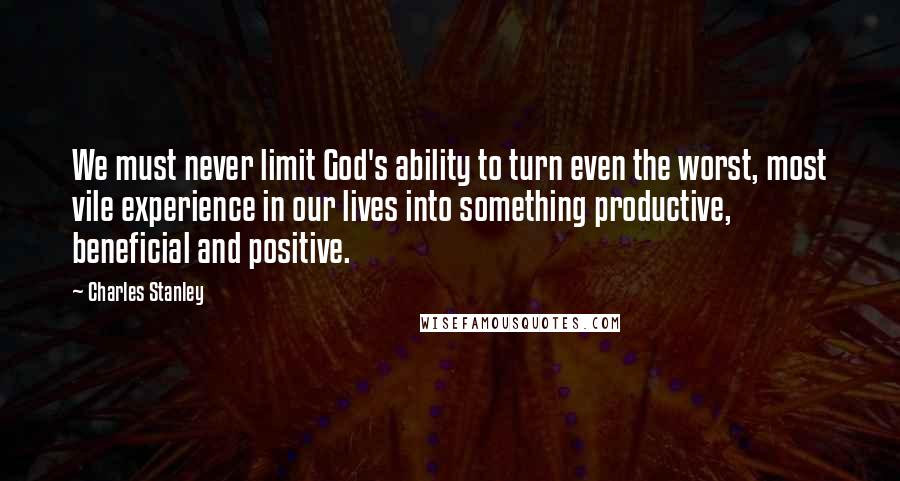 Charles Stanley Quotes: We must never limit God's ability to turn even the worst, most vile experience in our lives into something productive, beneficial and positive.