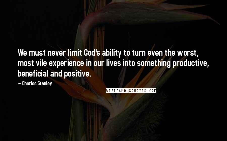 Charles Stanley Quotes: We must never limit God's ability to turn even the worst, most vile experience in our lives into something productive, beneficial and positive.