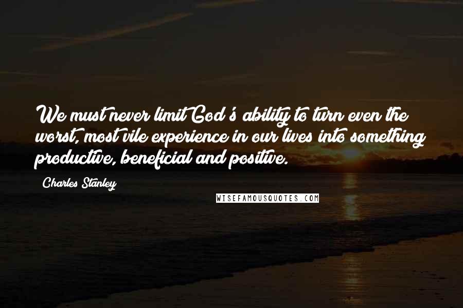 Charles Stanley Quotes: We must never limit God's ability to turn even the worst, most vile experience in our lives into something productive, beneficial and positive.