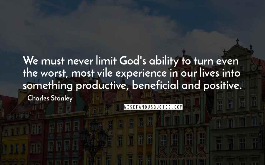 Charles Stanley Quotes: We must never limit God's ability to turn even the worst, most vile experience in our lives into something productive, beneficial and positive.