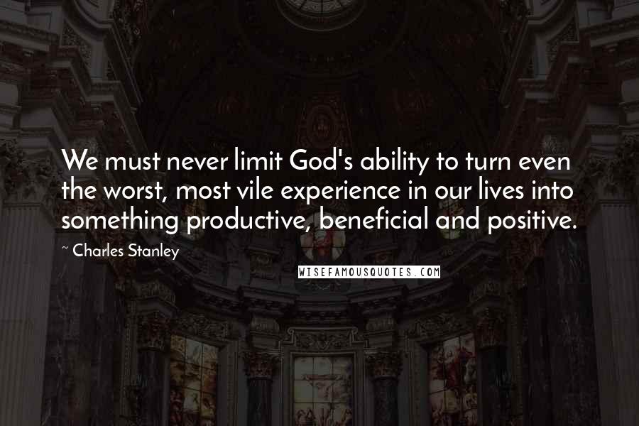 Charles Stanley Quotes: We must never limit God's ability to turn even the worst, most vile experience in our lives into something productive, beneficial and positive.