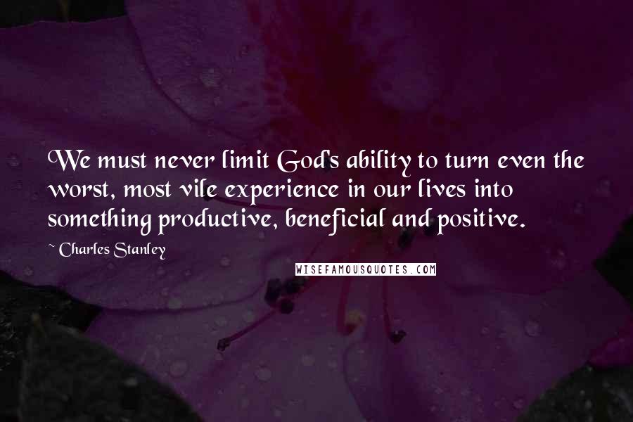 Charles Stanley Quotes: We must never limit God's ability to turn even the worst, most vile experience in our lives into something productive, beneficial and positive.