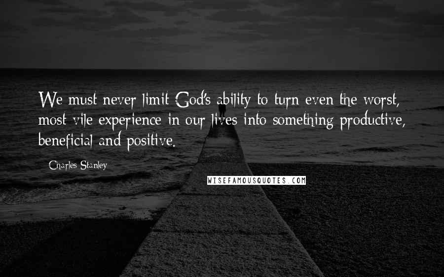 Charles Stanley Quotes: We must never limit God's ability to turn even the worst, most vile experience in our lives into something productive, beneficial and positive.