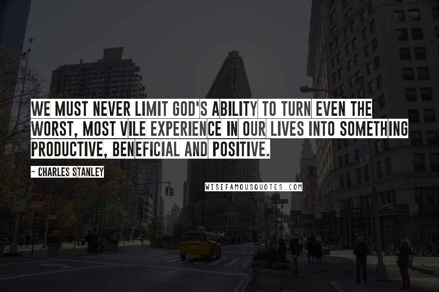 Charles Stanley Quotes: We must never limit God's ability to turn even the worst, most vile experience in our lives into something productive, beneficial and positive.