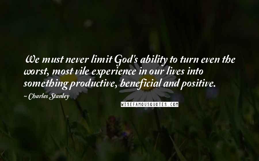 Charles Stanley Quotes: We must never limit God's ability to turn even the worst, most vile experience in our lives into something productive, beneficial and positive.
